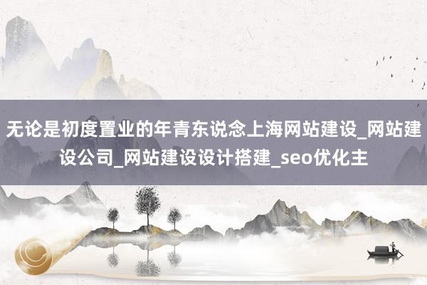 无论是初度置业的年青东说念上海网站建设_网站建设公司_网站建设设计搭建_seo优化主